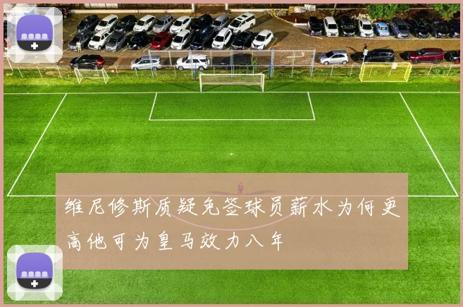 维尼修斯质疑免签球员薪水为何更高他可为皇马效力八年