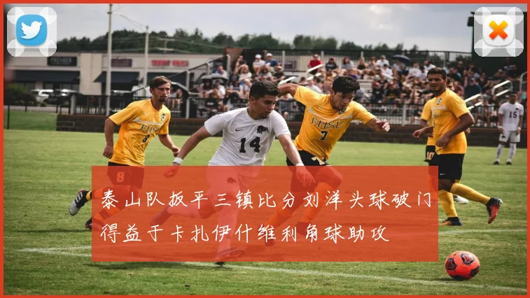 泰山队扳平三镇比分刘洋头球破门得益于卡扎伊什维利角球助攻