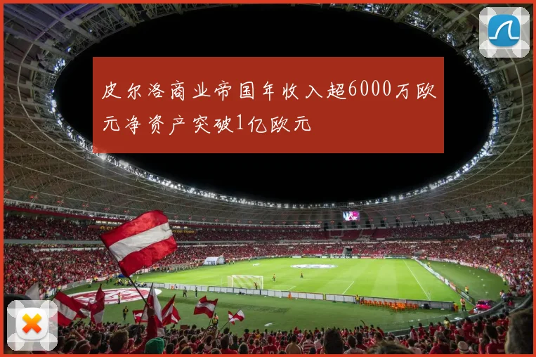 皮尔洛商业帝国年收入超6000万欧元净资产突破1亿欧元