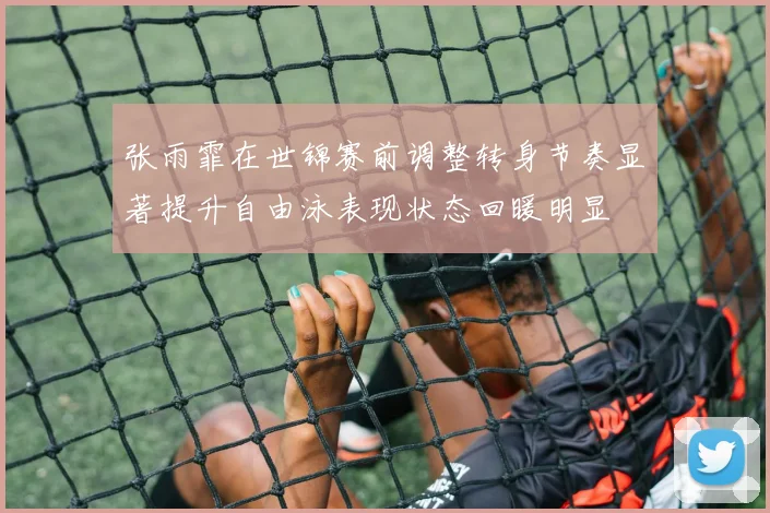 张雨霏在世锦赛前调整转身节奏显著提升自由泳表现状态回暖明显