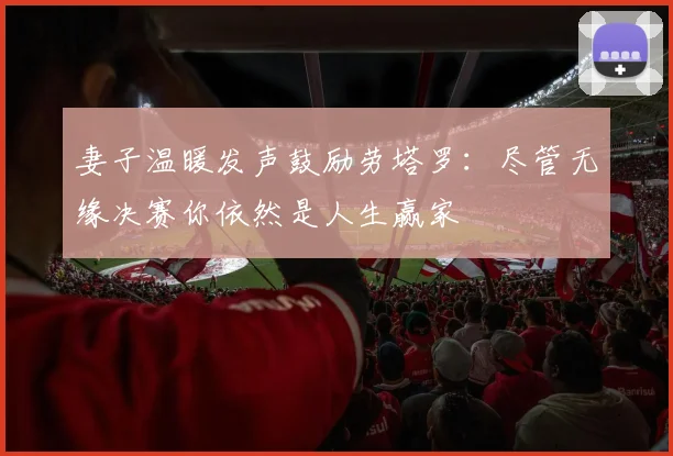 妻子温暖发声鼓励劳塔罗：尽管无缘决赛你依然是人生赢家
