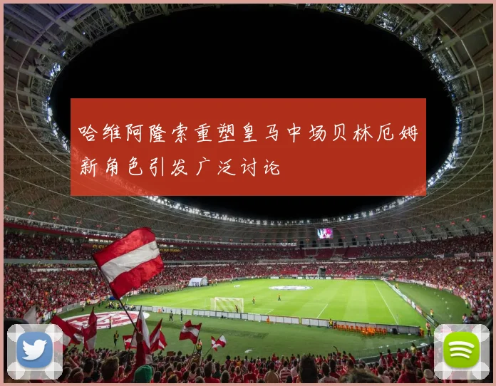 哈维阿隆索重塑皇马中场贝林厄姆新角色引发广泛讨论