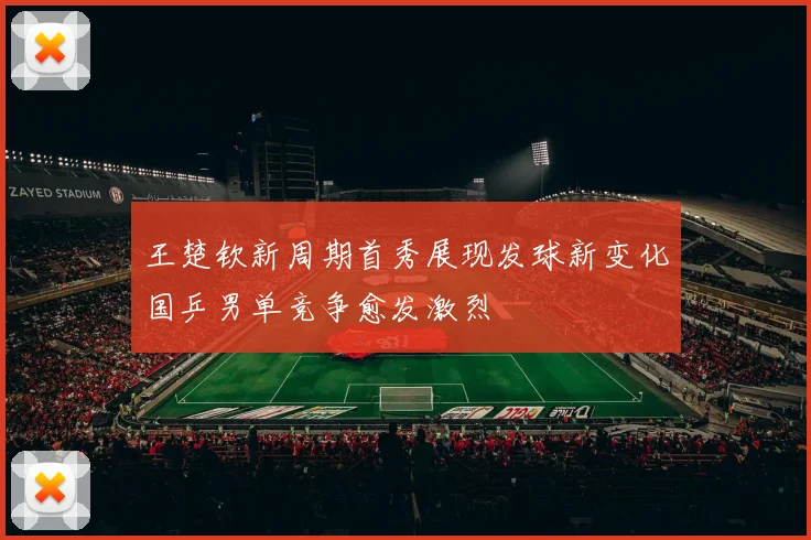王楚钦新周期首秀展现发球新变化国乒男单竞争愈发激烈