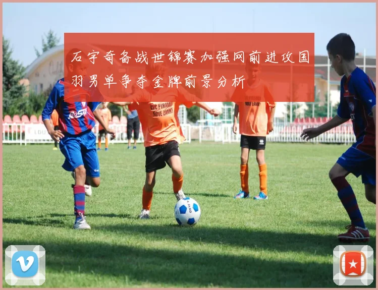 石宇奇备战世锦赛加强网前进攻国羽男单争夺金牌前景分析