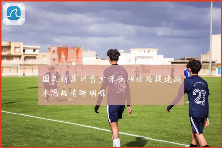 国足新集训首堂课亮相边路提速战术思路清晰明确